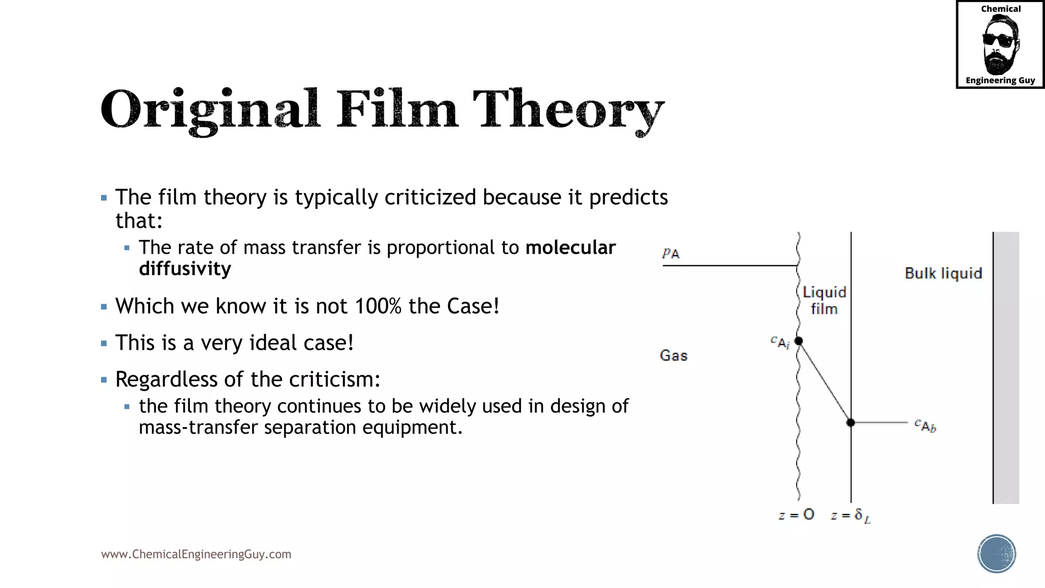 www.ChemicalEngineeringGuy.com
 The film theory is typically criticized because it predicts
that:
 The rate of mass transfer is proportional to molecular
diffusivity
 Which we know it is not 100% the Case!
 This is a very ideal case!
 Regardless of the criticism:
 the film theory continues to be widely used in design of
mass-transfer separation equipment.
 