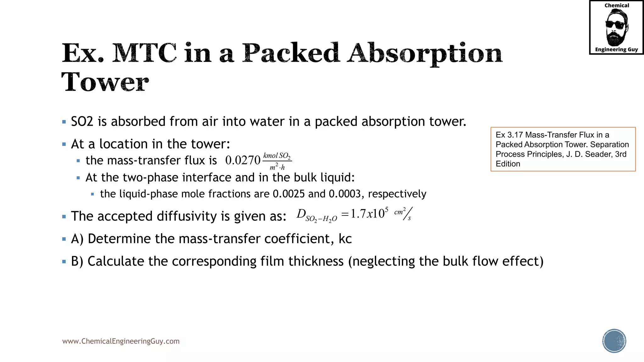 www.ChemicalEngineeringGuy.com
 SO2 is absorbed from air into water in a packed absorption tower.
 At a location in the tower:
 the mass-transfer flux is
 At the two-phase interface and in the bulk liquid:
 the liquid-phase mole fractions are 0.0025 and 0.0003, respectively
 The accepted diffusivity is given as:
 A) Determine the mass-transfer coefficient, kc
 B) Calculate the corresponding film thickness (neglecting the bulk flow effect)
Ex 3.17 Mass-Transfer Flux in a
Packed Absorption Tower. Separation
Process Principles, J. D. Seader, 3rd
Edition
2
20.0270 kmol SO
m h
2
2 2
5
1.7 10 cm
sSO H OD x 
 