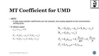 www.ChemicalEngineeringGuy.com
 NOTE:
 k-type mass-transfer coefficients are not constant, but usually depend on the concentration
driving force
 In dilute cases:
1 2 1 2
1 2 1 2
( ) (c )
(c ) (c )
A G A A c A A
A L A A c A A
N k p p k c
N k c k c
   
   
1 2 1 2
1 2
A
A
N ( ) k (c )
N (c )
G A A c A A
L A A
k p p c
k c
   
 
, ,
,
, ,
B LM B LM
G G B LM c y
L L B LM x B LM
p p
F k p k k
RT P
F k x c k x
  
 
, , 1.0B LM B LMy x 
 