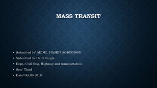 MASS TRANSIT
• Submitted by: ABDUL HASIB (18010301085)
• Submitted to: Dr. S. Singla
• Dept.: Civil Eng. Highway and transportation.
• Sem: Third
• Date: Oct.05.2019
 