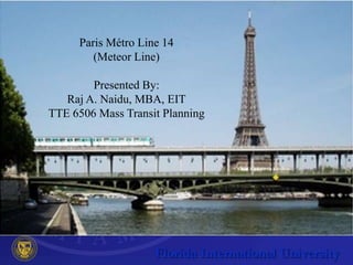 Paris Métro Line 14
        (Meteor Line)

        Presented By:
   Raj A. Naidu, MBA, EIT
TTE 6506 Mass Transit Planning
 