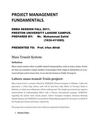 PROJECT MANAGEMENT
FUNDAMENTALS.
EMBA SESSION FALL 2011.
PRESTON UNIVERSITY LAHORE CAMPUS.
PREPARED BY:   Mr. Muhammad Zahid
                   (1632-411005)

PRESENTED TO: Prof. Irfan Afridi


Mass Transit System:
Definition:

Mass transit system refers to public shared transportation, such as trains, buses, ferries
etc that can commute a larger number of passengers from origin to destination on a no-
reserved basis and in lesser time. It can also be termed as Public Transport.


Lahore mass transit Train project:
Mass transit train is a project offered by NORINCO Chinese Company to Pakistan. Under the
agreement, a 27km long railway track will be laid from Gaju Matta on Ferozpur Road to
Shahdra, of which seven kilometers will be underground. The Punjab government has signed a
memorandum of understanding (MoU) with a Chinese international company, NORINCO,
regarding the Lahore mass transit project. Lahore Transport Company chairman Khawaja
Ahmad Hasaan and NORINCO vice-president Zhang Shiping signed the document on behalf of
the Punjab government and China, respectively.


The project has consisted of four lines which are explained in detail below.


    Green Line:
 