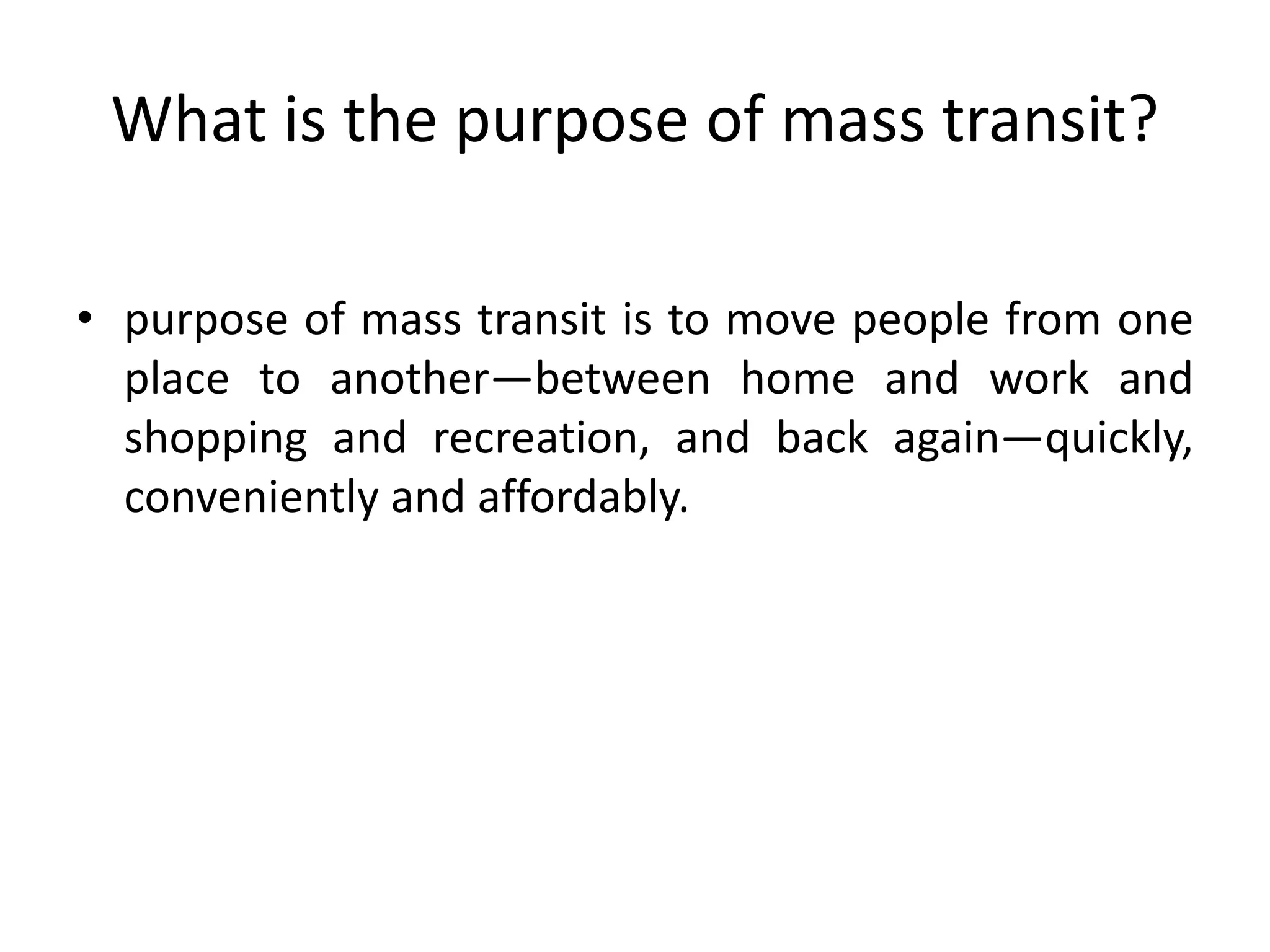 What is the purpose of mass transit?
• purpose of mass transit is to move people from one
place to another—between home and work and
shopping and recreation, and back again—quickly,
conveniently and affordably.
 