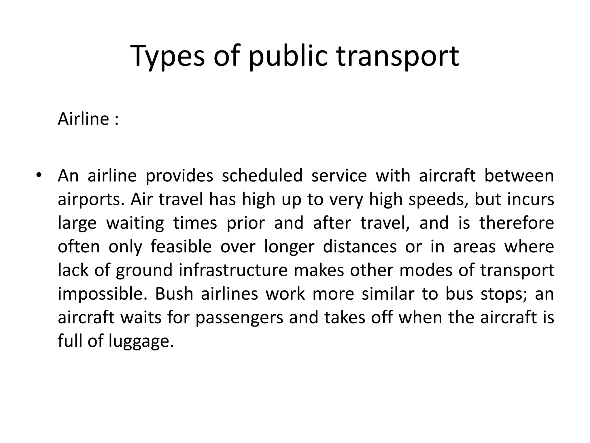 Types of public transport
Airline :
• An airline provides scheduled service with aircraft between
airports. Air travel has high up to very high speeds, but incurs
large waiting times prior and after travel, and is therefore
often only feasible over longer distances or in areas where
lack of ground infrastructure makes other modes of transport
impossible. Bush airlines work more similar to bus stops; an
aircraft waits for passengers and takes off when the aircraft is
full of luggage.
 