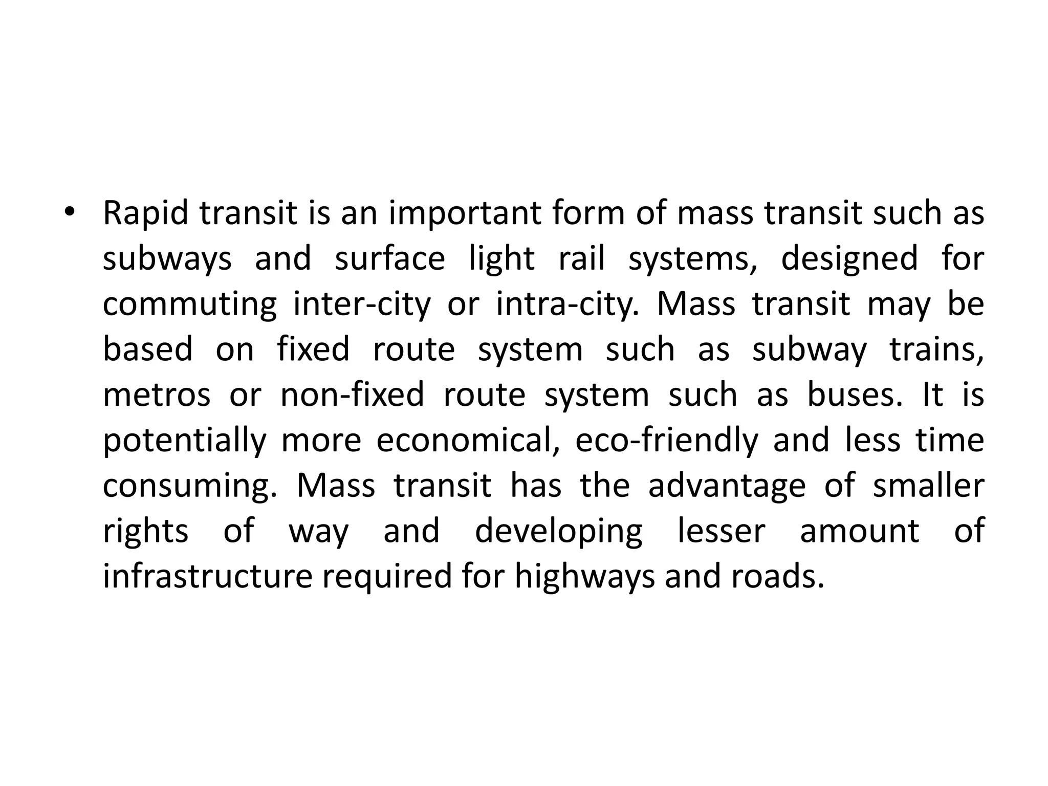 • Rapid transit is an important form of mass transit such as
subways and surface light rail systems, designed for
commuting inter-city or intra-city. Mass transit may be
based on fixed route system such as subway trains,
metros or non-fixed route system such as buses. It is
potentially more economical, eco-friendly and less time
consuming. Mass transit has the advantage of smaller
rights of way and developing lesser amount of
infrastructure required for highways and roads.
 
