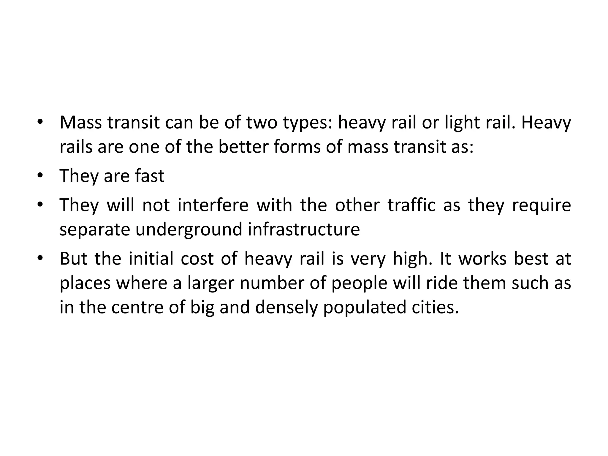 • Mass transit can be of two types: heavy rail or light rail. Heavy
rails are one of the better forms of mass transit as:
• They are fast
• They will not interfere with the other traffic as they require
separate underground infrastructure
• But the initial cost of heavy rail is very high. It works best at
places where a larger number of people will ride them such as
in the centre of big and densely populated cities.
 