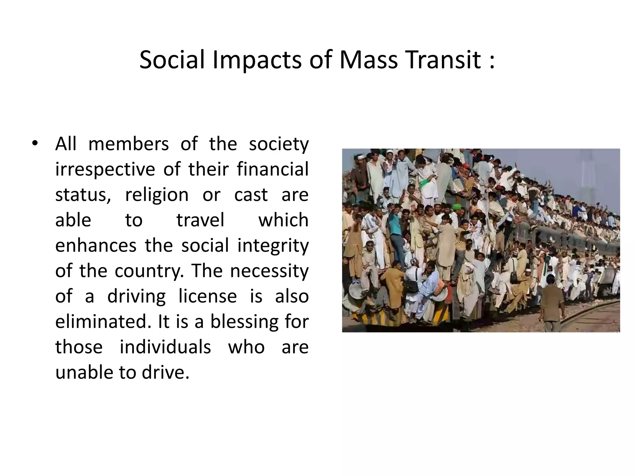 Social Impacts of Mass Transit :
• All members of the society
irrespective of their financial
status, religion or cast are
able to travel which
enhances the social integrity
of the country. The necessity
of a driving license is also
eliminated. It is a blessing for
those individuals who are
unable to drive.
 