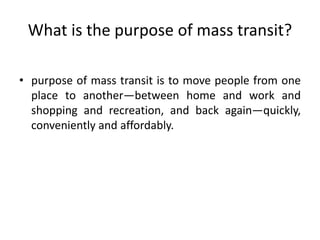 What is the purpose of mass transit?
• purpose of mass transit is to move people from one
place to another—between home and work and
shopping and recreation, and back again—quickly,
conveniently and affordably.
 