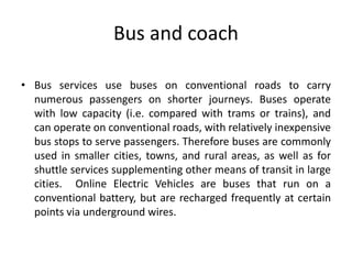 Bus and coach
• Bus services use buses on conventional roads to carry
numerous passengers on shorter journeys. Buses operate
with low capacity (i.e. compared with trams or trains), and
can operate on conventional roads, with relatively inexpensive
bus stops to serve passengers. Therefore buses are commonly
used in smaller cities, towns, and rural areas, as well as for
shuttle services supplementing other means of transit in large
cities. Online Electric Vehicles are buses that run on a
conventional battery, but are recharged frequently at certain
points via underground wires.
 