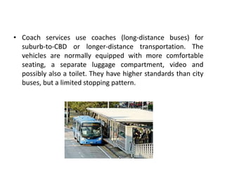 • Coach services use coaches (long-distance buses) for
suburb-to-CBD or longer-distance transportation. The
vehicles are normally equipped with more comfortable
seating, a separate luggage compartment, video and
possibly also a toilet. They have higher standards than city
buses, but a limited stopping pattern.
 