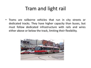 Tram and light rail
• Trams are railborne vehicles that run in city streets or
dedicated tracks. They have higher capacity than buses, but
must follow dedicated infrastructure with rails and wires
either above or below the track, limiting their flexibility.
 