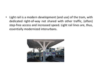 • Light rail is a modern development (and use) of the tram, with
dedicated right-of-way not shared with other traffic, (often)
step-free access and increased speed. Light rail lines are, thus,
essentially modernized interurbans.
 