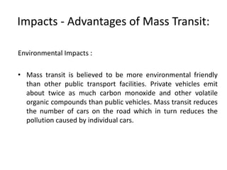Impacts - Advantages of Mass Transit:
Environmental Impacts :
• Mass transit is believed to be more environmental friendly
than other public transport facilities. Private vehicles emit
about twice as much carbon monoxide and other volatile
organic compounds than public vehicles. Mass transit reduces
the number of cars on the road which in turn reduces the
pollution caused by individual cars.
 