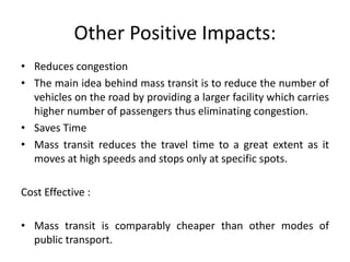 Other Positive Impacts:
• Reduces congestion
• The main idea behind mass transit is to reduce the number of
vehicles on the road by providing a larger facility which carries
higher number of passengers thus eliminating congestion.
• Saves Time
• Mass transit reduces the travel time to a great extent as it
moves at high speeds and stops only at specific spots.
Cost Effective :
• Mass transit is comparably cheaper than other modes of
public transport.
 