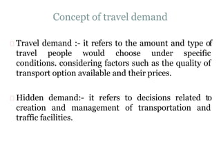 Concept of travel demand
Travel demand :- it refers to the amount and type of
travel people would choose under specific
conditions. considering factors such as the quality of
transport option available and their prices.
Hidden demand:- it refers to decisions related to
creation and management of transportation and
traffic facilities.
 