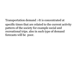 Transportation demand :-It is concentrated at
specific times that are related to the current activity
pattern of the society for example social and
recreational trips. also in such type of demand
forecasts will be poor.
 