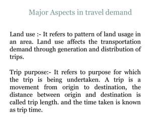 Major Aspects in travel demand
Land use :- It refers to pattern of land usage in
an area. Land use affects the transportation
demand through generation and distribution of
trips.
Trip purpose:- It refers to purpose for which
the trip is being undertaken. A trip is a
movement from origin to destination, the
distance between origin and destination is
called trip length. and the time taken is known
as trip time.
 