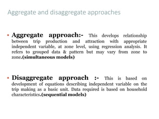 Aggregate and disaggregate approaches
▪ Aggregate approach:- This develops
between trip production and attraction with
relationship
appropriate
independent variable, at zone level, using regression analysis. It
refers to grouped data & pattern but may vary from zone to
zone.(simultaneous models)
▪ Disaggregate approach :- This is based on
development of equations describing independent variable on the
trip making as a basic unit. Data required is based on household
characteristics.(sequential models)
 