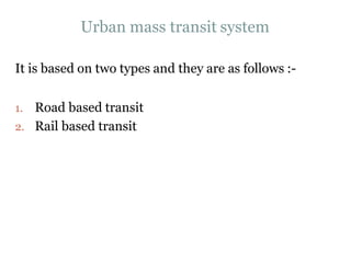 Urban mass transit system
It is based on two types and they are as follows :-
1. Road based transit
2. Rail based transit
 