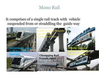 Mono Rail
MONORAIL train
in Sydney CBD,
Ausralia
It comprises of a single rail track with vehicle
suspended from or straddling the guide way
World’s Longest Straddle-
type Monorail
in southwest China
Chongqing Rail
Transit,china
"Electric Elevated
Railway (Suspension
Railway, Germany.
 