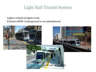 Light Rail Transit System
Lighter vehicles & lighter track
Exclusive ROW ,Underground or on embankments
Jakarta Light Rail
Transit,Indonesia
Vancouver
city Columbia, Canada.
LRT in Surrey, south east of England
 