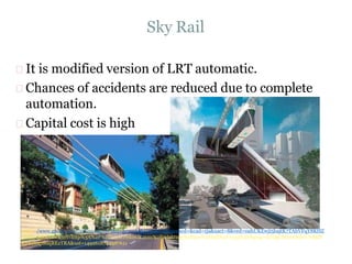 Sky Rail
It is modified version of LRT automatic.
Chances of accidents are reduced due to complete
automation.
Capital cost is high
https://www.google.com/url?sa=i&rct=j&q=&esrc=s&source=images&cd=&cad=rja&uact=8&ved=0ahUKEwji5bajtK7TAhVFqY8KHZ
jVAkUQjRwIBw&url=http%3A%2F%2Fwww.riskovik.com%2Farbitrage%2Fpsn%2Ffull%2F1033%2F&psig=AFQjCNGmO9hcVwMdY
Kjrkoh4p8oqREzTRA&ust=1492618744987611
 