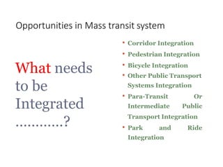 • Corridor Integration
• Pedestrian Integration
• Bicycle Integration
• Other Public Transport
Systems Integration
• Para-Transit
Intermediate
Or
Public
Transport Integration
• Park and Ride
Integration
What needs
to be
Integrated
…………?
Opportunities in Mass transit system
 