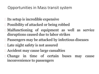 Opportunities in Mass transit system
Its setup is incredible expensive
Possibility of attacked or being robbed
Malfunctioning of equipment as well as service
disruptions caused due to labor strikes
Passengers may be attacked by infectious diseases
Late night safety is not assured
Accident may cause large casualties
Change in time of certain buses may cause
inconvenience to passengers
 