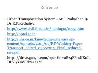 Refrence
Urban Transportation System –Atul Prakashan By
Dr.R.P.Rethaliya
http://www.civil.iitb.ac.in/~dhingra/ce751.htm
http://nptel.ac.in
http://iihs.co.in/knowledge-gateway/wp-
content/uploads/2015/07/RF-Working-Paper-
Transport_edited_09062015_Final_reduced-
size.pdf
https://drive.google.com/open?id=0Bz4FPosKK0L
DLVlyYmVId2s2a2M
 
