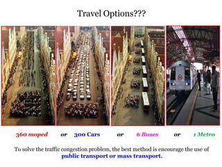 9
360 moped or 300 Cars or 6 Buses or 1 Metro
To solve the traffic congestion problem, the best method is encourage the use of
public transport or mass transport.
Travel Options???
 