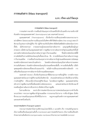 การขนส่งสาร (Mass transport)
                                                                อ.ภก. กรีพล แม่นวิวัฒนกุล


                                การขนส่งสาร (Mass transport)
          การขนส่งสาร หมายถึง การเคลื่อนย้ายโมเลกุลจากบริเวณหนึ่งไปอีกบริเวณหนึ่ง สามารถอธิบายได้
ด้วยหลักการของอุณหณพลศาสตร์ (thermodynamic) และ จลนศาสตร์ (kinetic)
          อุณหณพลศาสตร์ (Thermodynamic) เกียวข้องกับการเปลี่ยนแปลงพลังงานของกระบวนการ
                                                   ่
อย่างมีทิศทาง โดยระบบจะเกิดการเปลี่ยนแปลงไปในทิศทางที่ทําให้พลังงานอิสระ (free energy) ลดลง ถ้า
พิจารณาในแง่ของการเกิดปฏิกริยา คือ ปฏิกรยาจะเกิดไปในทิศทางที่ผลิตภัณฑ์มีพลังงานอิสระน้อยกว่าสาร
                                ิ          ิิ
ตั้งต้น เมื่อรับประทานยา ยาจะละลายอยู่ในของเหลวในทางเดินอาหาร และถูกดูดซึมเมื่ออยู่ในรูป
สารละลาย เมื่อพิจารณาในแง่อุณหณพลศาสตร์ การดูดซึมยาจากทางเดินอาหารเข้าสู่กระแสเลือดเกิดขึ้นได้
เพราะพลังงานอิสระของโมเลกุลในทางเดินอาหารสูงกว่าในกระแสเลือด             ซึ่งพลังงานอิสระในกรณีนี้มี
ความสัมพันธ์กบความเข้มข้นของโมเลกุลในทั้งสองบริเวณ คือ ความเข้มข้นของยาในทางเดินอาหารจะสูง
                ั
กว่าในกระแสเลือด การเคลือนย้ายของโมเลกุลยาจากทางเดินอาหารไปสู่กระแสเลือดจะลดความไม่สมดุล
                            ่
ของพลังงานอิสระระหว่างสองบริเวณดังกล่าว         โดยพลังงานอิสระของโมเลกุลในทางเดินอาหารจะลดลง
(ความเข้มข้นลดลง) ส่วนพลังงานอิสระของโมเลกุลในกระแสเลือดจะเพิ่มขึน (ความเข้มข้นเพิ่มขึ้น) เมื่อถึง
                                                                     ้
จุดสมดุลพลังงานอิสระของทังสองบริเวณจะเท่ากัน จะไม่มการเปลี่ยนแปลงของพลังงานอิสระอีก การ
                          ้                               ี
เคลื่อนที่ของโมเลกุลจากทางเดินอาหารไปยังกระแสเลือดจะหยุดลง
          จลนศาสตร์ (Kinetic) เกี่ยวข้องกับผลของเวลาที่มีต่อกระบวนการหรือปฏิกิริยา จากหลักการของ
อุณหณพลศาสตร์จะบอกว่าปฏิกิริยาจะเป็นไปในทิศทางใด ส่วนจลน์ศาสตร์จะบอกว่าต้องใช้เวลาเท่าใดใน
การเกิดปฏิกริยา หรือบอกอัตราเร็วของปฏิกิริยานั่นเอง ในกรณีของการดูดซึมยา อุณหณพลศาสตร์จะ
              ิ
อธิบายว่าการดูดซึมยาจะเกิดขึนเพื่อลดพลังงานอิสระของระบบ
                              ้                                  แต่จลนศาสตร์จะกล่าวถึงปริมาณยาที่
คงเหลืออยูในทางเดินอาหารที่เวลาต่างๆ หรืออัตราเร็วในการดูดซึม
            ่
          ในทางเภสัชกรรม จะกล่าวถึงการขนส่งสารในกระบวนการปลดปล่อยโมเลกุลยาจากตํารับหรือ
ระบบนําส่งยา กระบวนการดูดซึมยาเข้าสู่กระแสเลือด การกระจายยาในร่างกาย การทียาเข้าสู่เซล เป็นต้น
                                                                                 ่
ซึ่งกระบวนการขนส่งโมเลกุลของยาที่เกิดขึ้นในร่างกาย จะถูกควบคุมด้วยหลักการทางอุณหณพลศาสตร์
และจลนศาสตร์ไปพร้อมกัน

ระบบการขนส่งสาร (Transport system)
        กระบวนการขนส่งสารในทางเภสัชกรรมแบ่งออกได้เป็น 2 แบบหลักๆ คือ การขนส่งตัวถูกละลาย
เป็นการเคลื่อนที่ของโมเลกุลผ่านเยื่อกั้น (membrane) และการขนส่งตัวทําละลาย เป็นการเคลื่อนทีของตัว
                                                                                           ่
ทําละลายผ่านเยื่อเลือกผ่าน (semipermeable membrane) ด้วยกระบวนการออสโมซิส (osmosis)
 