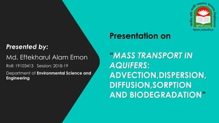 Presented by:
Md. Eftekharul Alam Emon
Roll: 19103413 Session: 2018-19
Department of Environmental Science and
Engineering
Presentation on
“MASS TRANSPORT IN
AQUIFERS:
ADVECTION,DISPERSION,
DIFFUSION,SORPTION
AND BIODEGRADATION”
 