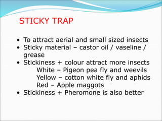 STICKY TRAP
• To attract aerial and small sized insects
• Sticky material – castor oil / vaseline /
grease
• Stickiness + colour attract more insects
White – Pigeon pea fly and weevils
Yellow – cotton white fly and aphids
Red – Apple maggots
• Stickiness + Pheromone is also better
 
