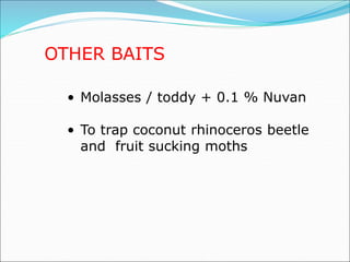 OTHER BAITS
• Molasses / toddy + 0.1 % Nuvan
• To trap coconut rhinoceros beetle
and fruit sucking moths
 