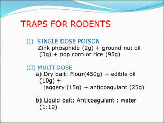 TRAPS FOR RODENTS
(I) SINGLE DOSE POISON
Zink phosphide (2g) + ground nut oil
(3g) + pop corn or rice (95g)
(II) MULTI DOSE
a) Dry bait: Flour(450g) + edible oil
(10g) +
jaggery (15g) + anticoagulant (25g)
b) Liquid bait: Anticoagulant : water
(1:19)
 