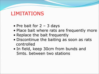 LIMITATIONS
• Pre bait for 2 – 3 days
• Place bait where rats are frequently more
• Replace the bait frequently
• Discontinue the baiting as soon as rats
controlled
• In field, keep 30cm from bunds and
5mts. between two stations
 