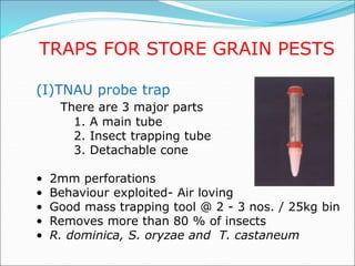 TRAPS FOR STORE GRAIN PESTS
(I)TNAU probe trap
There are 3 major parts
1. A main tube
2. Insect trapping tube
3. Detachable cone
• 2mm perforations
• Behaviour exploited- Air loving
• Good mass trapping tool @ 2 - 3 nos. / 25kg bin
• Removes more than 80 % of insects
• R. dominica, S. oryzae and T. castaneum
 
