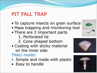 PIT FALL TRAP
• To capture insects on grain surface
• Mass trapping and monitoring tool
• There are 2 important parts
1. Perforated lid
2. Cone shaped bottom
• Coating with sticky material
on the inner side
TNAU model:
• Simple and made with plastic
• Easy to handle
 