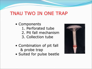 TNAU TWO IN ONE TRAP
• Components
1. Perforated tube
2. Pit fall mechanism
3. Collection tube
• Combination of pit fall
& probe trap
• Suited for pulse beetle
 