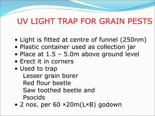 UV LIGHT TRAP FOR GRAIN PESTS
• Light is fitted at centre of funnel (250nm)
• Plastic container used as collection jar
• Place at 1.5 – 5.0m above ground level
• Erect it in corners
• Used to trap
Lesser grain borer
Red flour beetle
Saw toothed beetle and
Psocids
• 2 nos. per 60 ×20m(L×B) godown
 