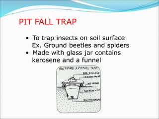 PIT FALL TRAP
• To trap insects on soil surface
Ex. Ground beetles and spiders
• Made with glass jar contains
kerosene and a funnel
 