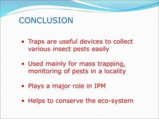 CONCLUSION
• Traps are useful devices to collect
various insect pests easily
• Used mainly for mass trapping,
monitoring of pests in a locality
• Plays a major role in IPM
• Helps to conserve the eco-system
 