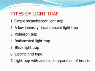 TYPES OF LIGHT TRAP
1. Simple incandescent light trap
2. A low intensity incandescent light trap
3. Robinson trap
4. Rothamsted light trap
5. Black light trap
6. Electric grid type
7. Light trap with automatic separation of insects
 