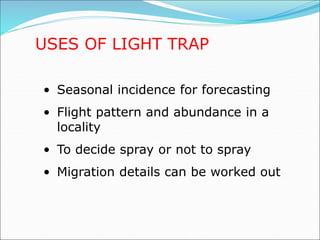 USES OF LIGHT TRAP
• Seasonal incidence for forecasting
• Flight pattern and abundance in a
locality
• To decide spray or not to spray
• Migration details can be worked out
 