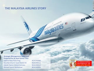 THE	
  MALAYSIA	
  AIRLINES	
  STORY	
  
Strategic	
  Management	
  (MBC712)	
  
Prepared	
  for	
  Dr	
  Azni	
  Zarina	
  Taha	
  
Valerie	
  Hew	
  Yook	
  Ping 	
   	
   	
  BGA140008	
  
Sharifah	
  Khairin	
  Syed	
  Mohd	
  Ali	
  	
   	
  BGA140013	
  
Zakiah	
  Hanim	
  Mohd	
  Hamdan 	
   	
  BGA140014	
  
Ahmad	
  Syamil	
  Mohamad	
   	
   	
  BGA140004	
  
 
