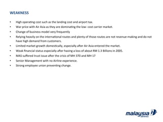WEAKNESS	
  
•  High	
  operaJng	
  cost	
  such	
  as	
  the	
  landing	
  cost	
  and	
  airport	
  tax.	
  
•  War	
  price	
  with	
  Air	
  Asia	
  as	
  they	
  are	
  dominaJng	
  the	
  low-­‐	
  cost	
  carrier	
  market.	
  
•  Change	
  of	
  business	
  model	
  very	
  frequently	
  
•  Relying	
  heavily	
  on	
  the	
  internaJonal	
  routes	
  and	
  plenty	
  of	
  those	
  routes	
  are	
  not	
  revenue-­‐making	
  and	
  do	
  not	
  
have	
  high	
  demand	
  from	
  customers.	
  
•  Limited	
  market	
  growth	
  domesJcally,	
  especially	
  ader	
  Air	
  Asia	
  entered	
  the	
  market.	
  
•  Weak	
  ﬁnancial	
  status	
  especially	
  ader	
  having	
  a	
  loss	
  of	
  about	
  RM	
  1.3	
  Billions	
  in	
  2005.	
  
•  MAS	
  suﬀered	
  trust	
  issue	
  ader	
  the	
  crisis	
  of	
  MH	
  370	
  and	
  MH	
  17	
  
•  Senior	
  Management	
  with	
  no	
  Airline	
  experience.	
  
•  Strong	
  employee	
  union	
  prevenJng	
  change.	
  
 