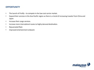OPPORTUNITY	
  
•  The	
  launch	
  of	
  Fireﬂy	
  –	
  to	
  compete	
  in	
  the	
  low-­‐cost	
  carrier	
  market.	
  
•  Expand	
  their	
  services	
  in	
  the	
  Asia	
  Paciﬁc	
  region	
  as	
  there	
  is	
  a	
  trend	
  of	
  increasing	
  traveler	
  from	
  China	
  and	
  
Japan.	
  
•  Increase	
  their	
  cargo	
  services.	
  
•  Increase	
  more	
  internaJonal	
  routes	
  to	
  highly	
  demand	
  desJnaJon.	
  
•  Rejuvenated	
  ﬂeet.	
  
•  Improved	
  entertainment	
  onboard.	
  
 