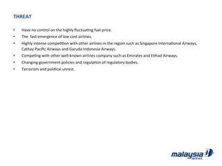 THREAT	
  
•  Have	
  no	
  control	
  on	
  the	
  highly	
  ﬂuctuaJng	
  fuel	
  price.	
  
•  The	
  	
  fast	
  emergence	
  of	
  low	
  cost	
  airlines.	
  
•  Highly	
  intense	
  compeJJon	
  with	
  other	
  airlines	
  in	
  the	
  region	
  such	
  as	
  Singapore	
  InternaJonal	
  Airways,	
  
Cathay	
  Paciﬁc	
  Airways	
  and	
  Garuda	
  Indonesia	
  Airways.	
  
•  CompeJng	
  with	
  other	
  well-­‐known	
  airlines	
  company	
  such	
  as	
  Emirates	
  and	
  EJhad	
  Airways.	
  
•  Changing	
  government	
  policies	
  and	
  regulaJon	
  of	
  regulatory	
  bodies.	
  
•  Terrorism	
  and	
  poliJcal	
  unrest.	
  
 