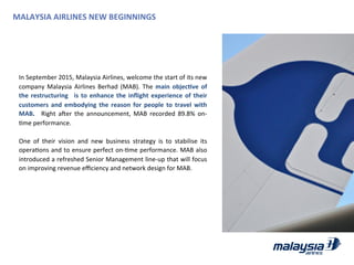  
In	
  September	
  2015,	
  Malaysia	
  Airlines,	
  welcome	
  the	
  start	
  of	
  its	
  new	
  
company	
  Malaysia	
  Airlines	
  Berhad	
  (MAB).	
  The	
  main	
  objecWve	
  of	
  
the	
  restructuring	
   	
  is	
  to	
  enhance	
  the	
  inﬂight	
  experience	
  of	
  their	
  
customers	
  and	
  embodying	
  the	
  reason	
  for	
  people	
  to	
  travel	
  with	
  
MAB.	
   	
   Right	
   ader	
   the	
   announcement,	
   MAB	
   recorded	
   89.8%	
   on-­‐
Jme	
  performance.	
  	
  
	
  
One	
   of	
   their	
   vision	
   and	
   new	
   business	
   strategy	
   is	
   to	
   stabilise	
   its	
  
operaJons	
  and	
  to	
  ensure	
  perfect	
  on-­‐Jme	
  performance.	
  MAB	
  also	
  
introduced	
  a	
  refreshed	
  Senior	
  Management	
  line-­‐up	
  that	
  will	
  focus	
  
on	
  improving	
  revenue	
  eﬃciency	
  and	
  network	
  design	
  for	
  MAB.	
  
MALAYSIA	
  AIRLINES	
  NEW	
  BEGINNINGS	
  
 