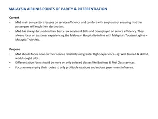 MALAYSIA	
  AIRLINES	
  POINTS	
  OF	
  PARITY	
  &	
  DIFFERENTIATION	
  
Current	
  	
  
•  MAS	
  main	
  compeJtors	
  focuses	
  on	
  service	
  eﬃciency	
  	
  and	
  comfort	
  with	
  emphasis	
  on	
  ensuring	
  that	
  the	
  
passengers	
  will	
  reach	
  their	
  desJnaJon.	
  	
  
•  MAS	
  has	
  always	
  focused	
  on	
  their	
  best	
  crew	
  services	
  &	
  frills	
  and	
  downplayed	
  on	
  service	
  eﬃciency.	
  They	
  
always	
  focus	
  on	
  customer	
  experiencing	
  the	
  Malaysian	
  Hospitality	
  in	
  line	
  with	
  Malaysia’s	
  Tourism	
  tagline	
  –	
  
Malaysia	
  Truly	
  Asia.	
  	
  
Propose	
  
•  MAS	
  should	
  focus	
  more	
  on	
  their	
  service	
  reliability	
  and	
  greater	
  ﬂight	
  experience–	
  eg:	
  Well	
  trained	
  &	
  skillful,	
  
world	
  sought	
  pilots.	
  
•  DiﬀerenJaJon	
  focus	
  should	
  be	
  more	
  on	
  only	
  selected	
  classes	
  like	
  Business	
  &	
  First	
  Class	
  services.	
  
•  Focus	
  on	
  revamping	
  their	
  routes	
  to	
  only	
  proﬁtable	
  locaJons	
  and	
  reduce	
  government	
  inﬂuence.	
  	
  
 
